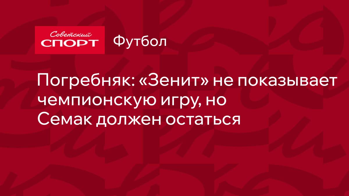 Погребняк: «Зенит» не показывает чемпионскую игру, но Семак должен остаться