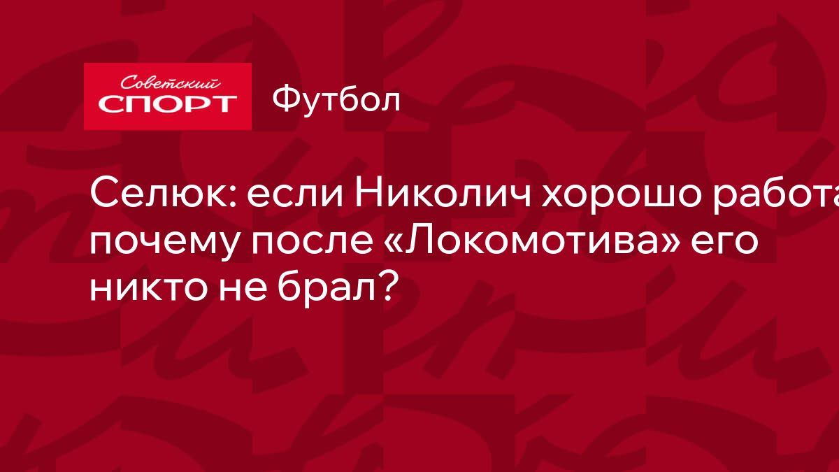 Селюк: если Николич хорошо работал, почему после «Локомотива» его никто не  брал?