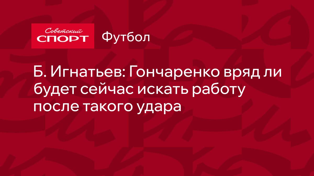 Б. Игнатьев: Гончаренко вряд ли будет сейчас искать работу после такого  удара