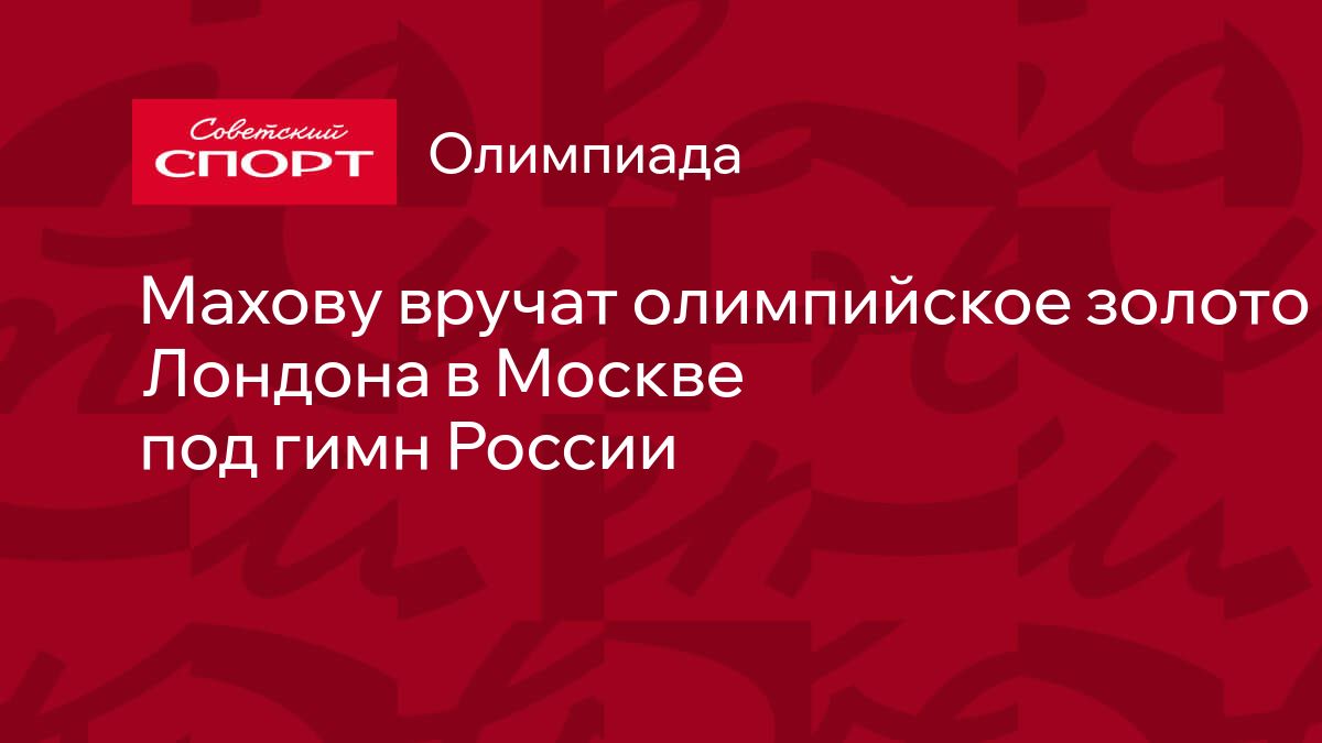 Махову вручат олимпийское золото Лондона в Москве под гимн России