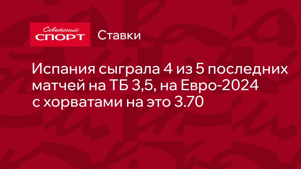 Испания сыграла 4 из 5 последних матчей на ТБ 3,5, на Евро-2024 с хорватами  на это 3.70