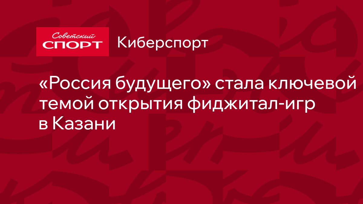 Россия будущего» стала ключевой темой открытия фиджитал-игр в Казани