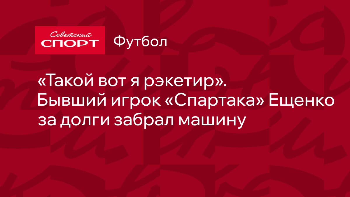 Такой вот я рэкетир». Бывший игрок «Спартака» Ещенко за долги забрал машину