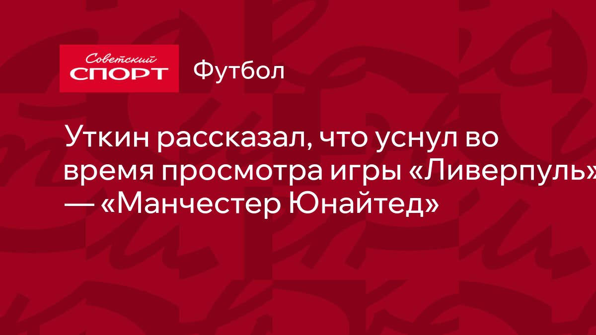 Уткин рассказал, что уснул во время просмотра игры «Ливерпуль» — «Манчестер  Юнайтед»