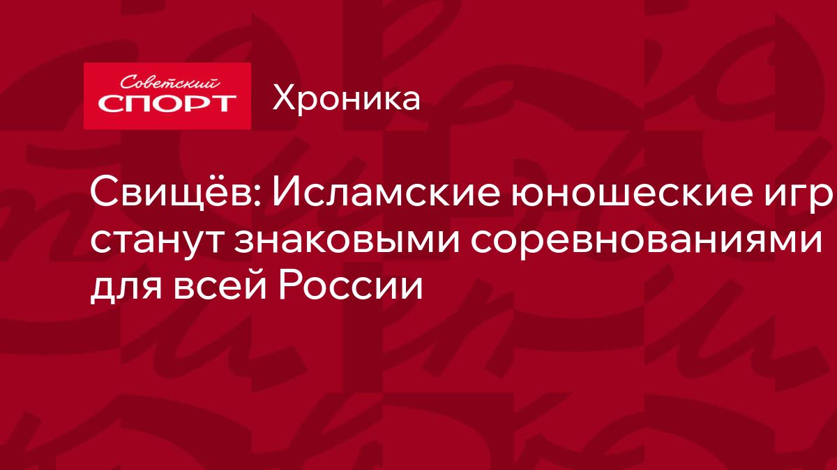 Свищёв: Исламские юношеские игры станут знаковыми соревнованиями для всей  России