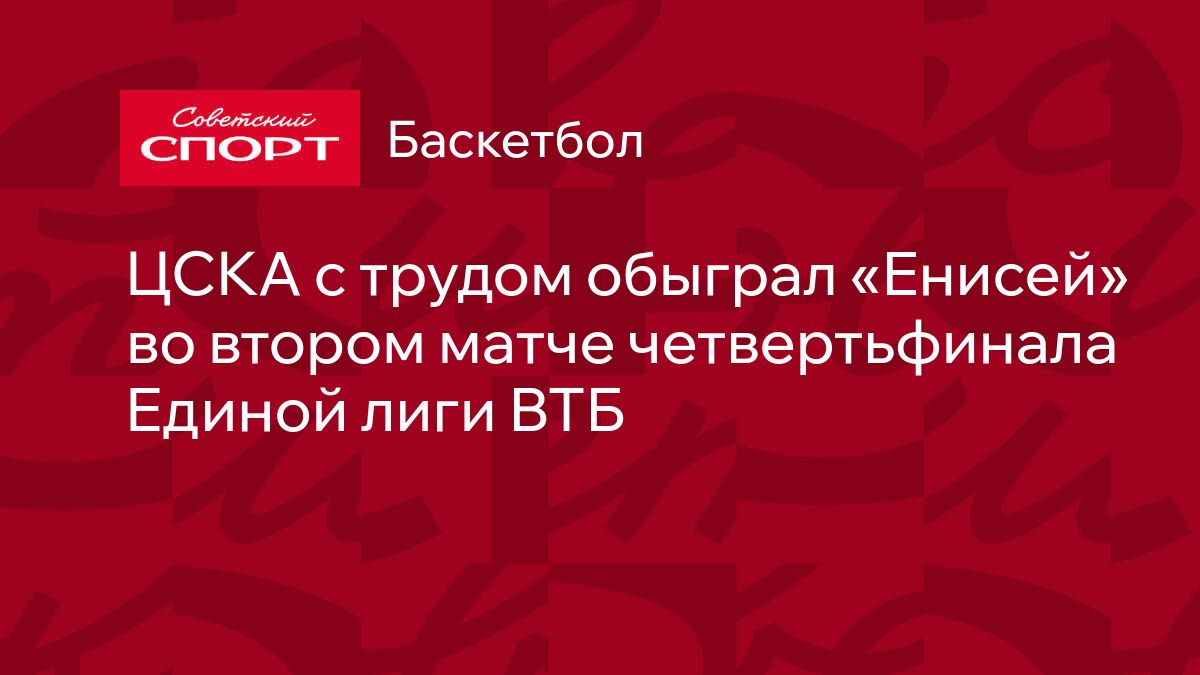 ЦСКА с трудом обыграл «Енисей» во втором матче четвертьфинала Единой лиги  ВТБ