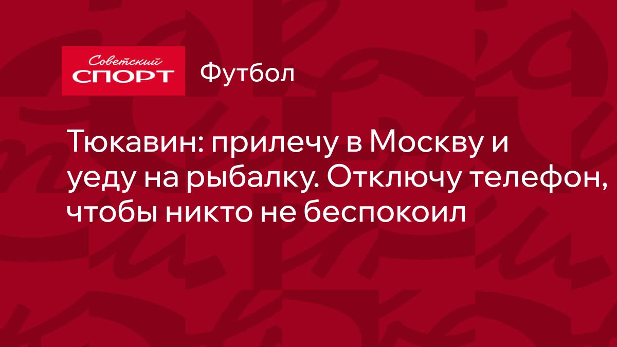 Тюкавин: прилечу в Москву и уеду на рыбалку. Отключу телефон, чтобы никто  не беспокоил