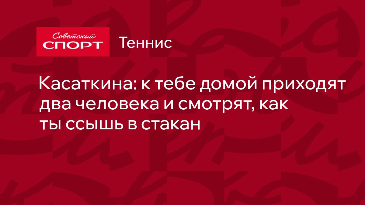 Касаткина: к тебе домой приходят два человека и смотрят, как ты ссышь в  стакан