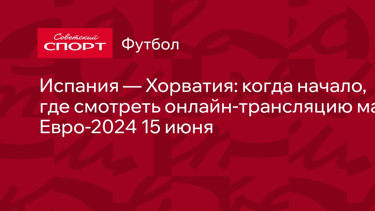 Испания — Хорватия: когда начало, где смотреть онлайн-трансляцию матча  Евро-2024 15 июня