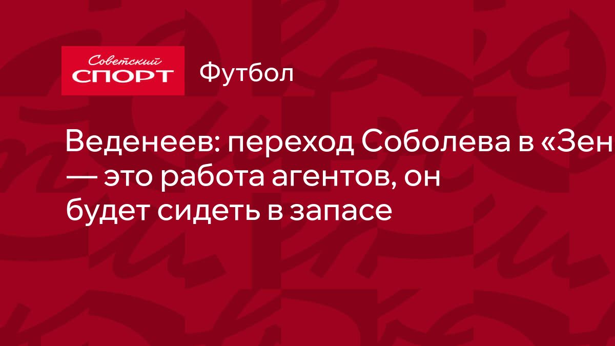 Веденеев: переход Соболева в «Зенит» — это работа агентов, он будет сидеть  в запасе