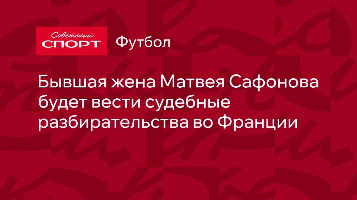 Бывшая жена Матвея Сафонова будет вести судебные разбирательства во Франции