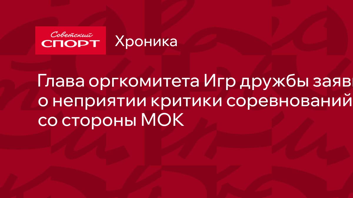 Глава оргкомитета Игр дружбы заявил о неприятии критики соревнований со  стороны МОК