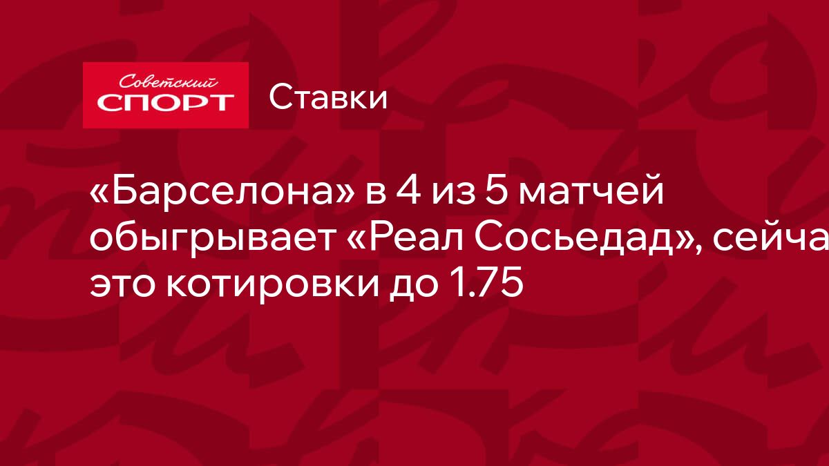 Барселона» в 4 из 5 матчей обыгрывает «Реал Сосьедад», сейчас на это  котировки до 1.75