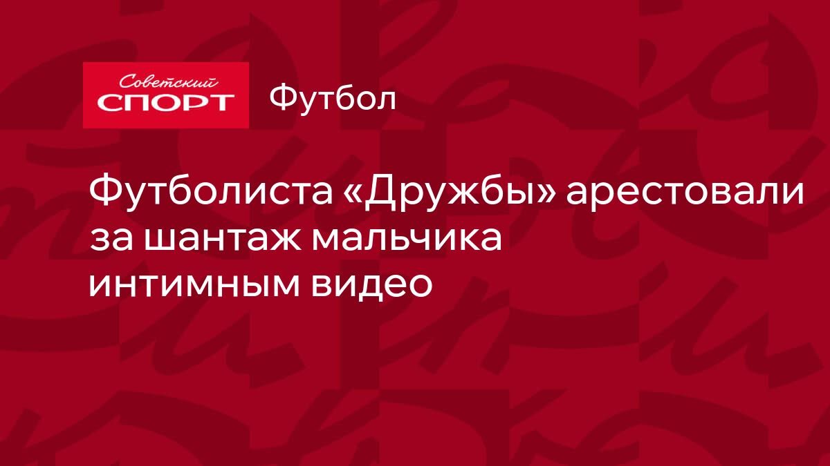 Футболиста «Дружбы» арестовали за шантаж мальчика интимным видео