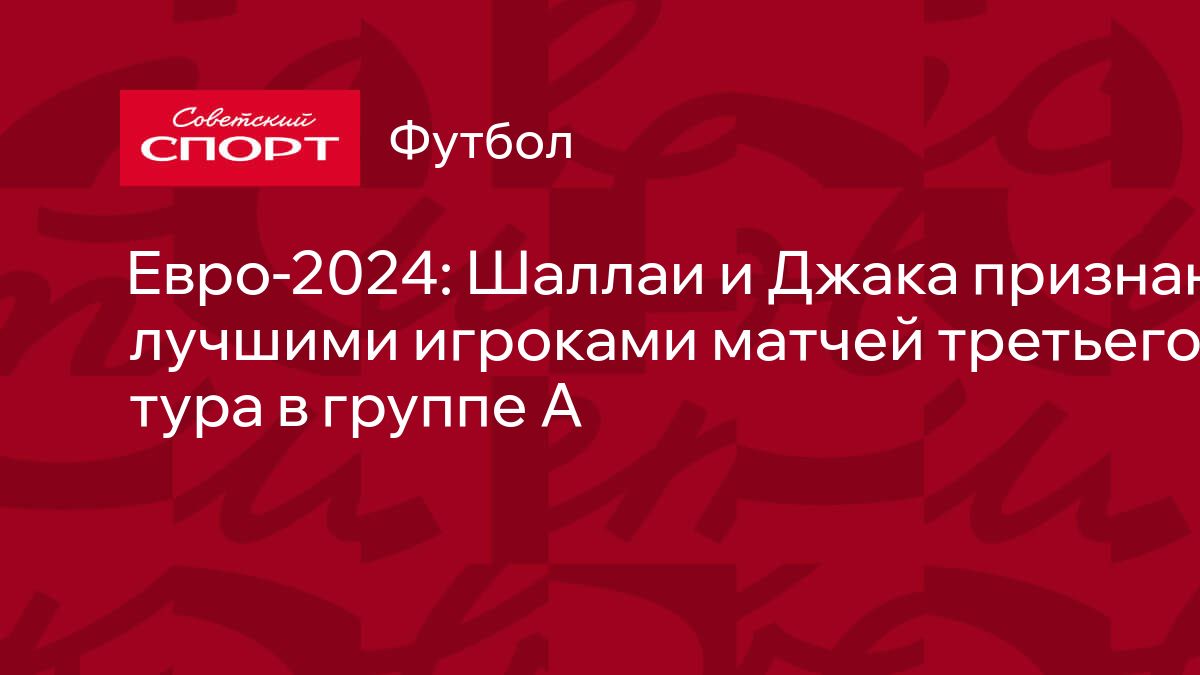 Евро-2024: Шаллаи и Джака признаны лучшими игроками матчей третьего тура в  группе A