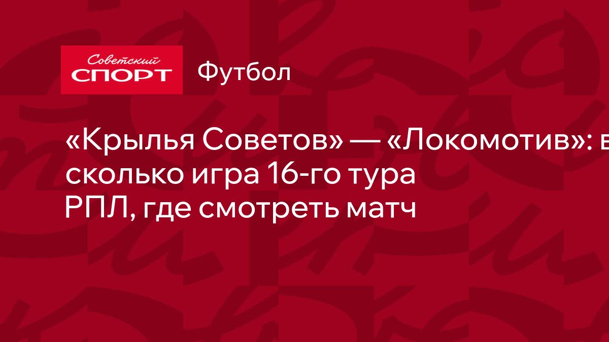 Крылья Советов» — «Локомотив»: во сколько игра 16-го тура РПЛ, где смотреть  матч