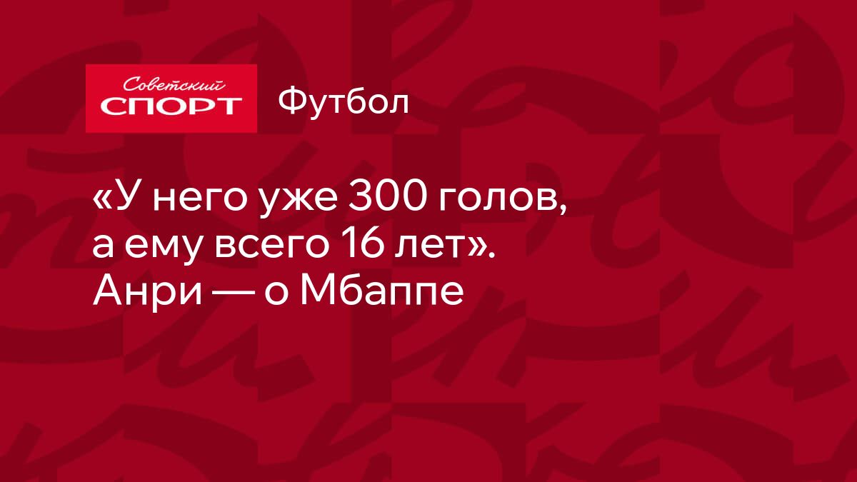 У него уже 300 голов, а ему всего 16 лет». Анри — о Мбаппе