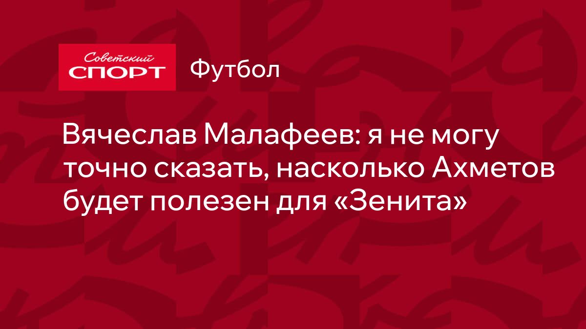 Вячеслав Малафеев: я не могу точно сказать, насколько Ахметов будет полезен  для «Зенита»