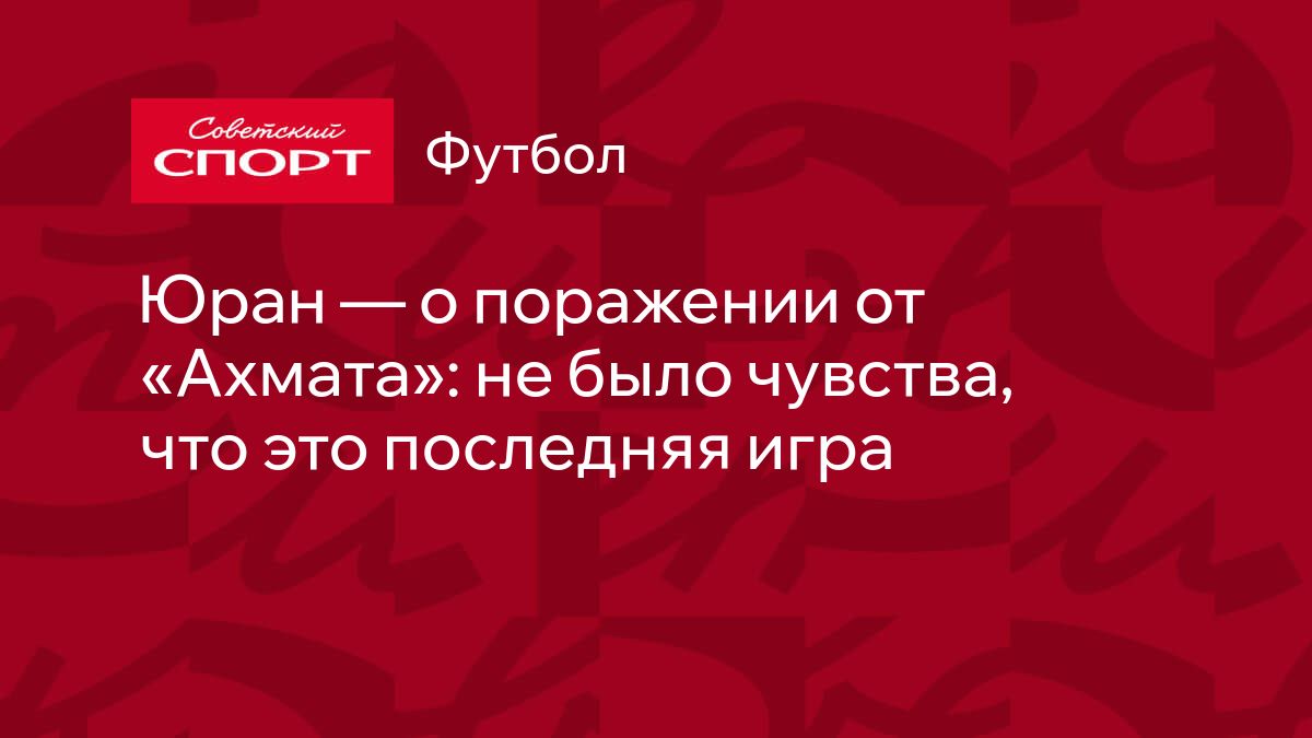 Юран — о поражении от «Ахмата»: не было чувства, что это последняя игра