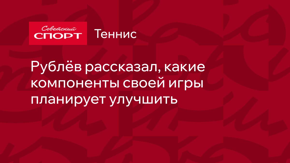 Рублёв рассказал, какие компоненты своей игры планирует улучшить