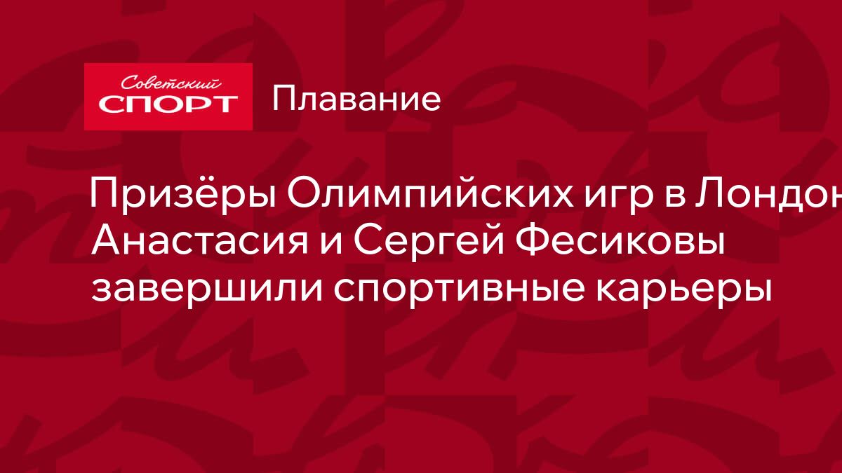 Призёры Олимпийских игр в Лондоне Анастасия и Сергей Фесиковы завершили  спортивные карьеры