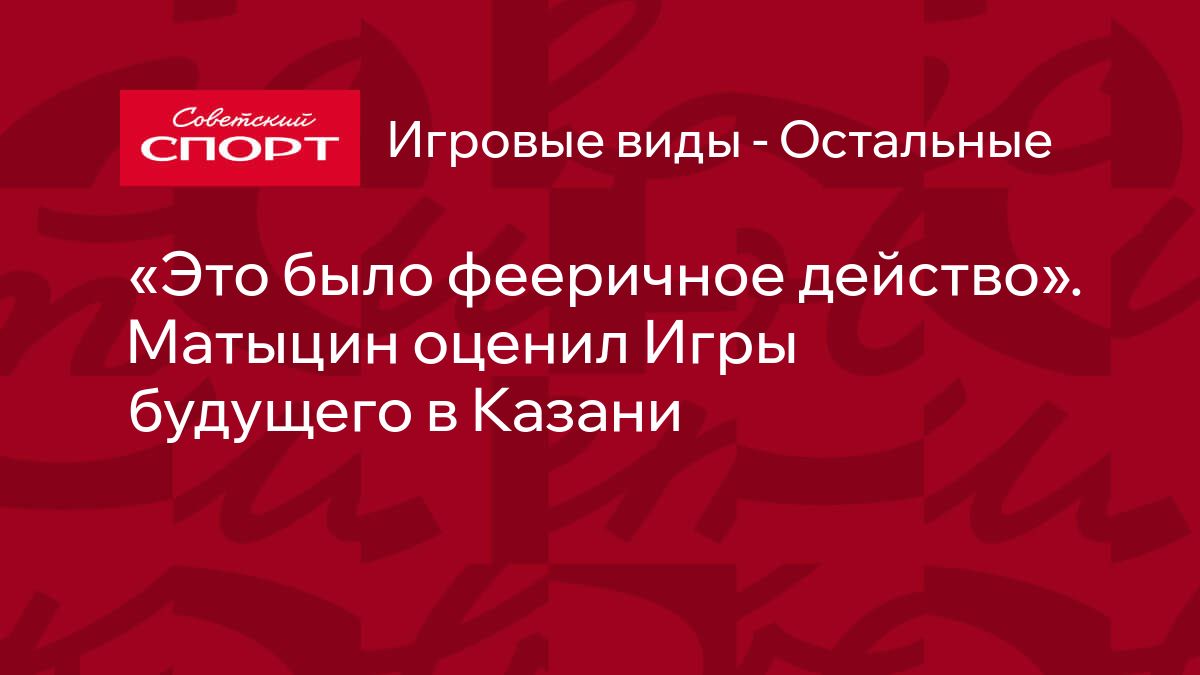 Это было фееричное действо». Матыцин оценил Игры будущего в Казани