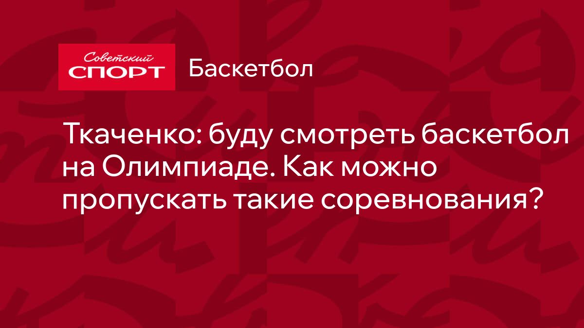 Ткаченко: буду смотреть баскетбол на Олимпиаде. Как можно пропускать такие  соревнования?