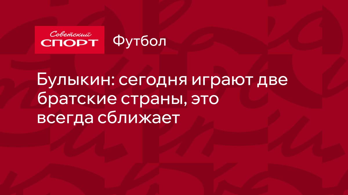 Булыкин: сегодня играют две братские страны, это всегда сближает