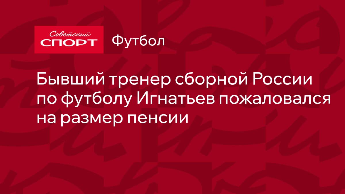 Бывший тренер сборной России по футболу Игнатьев пожаловался на размер  пенсии