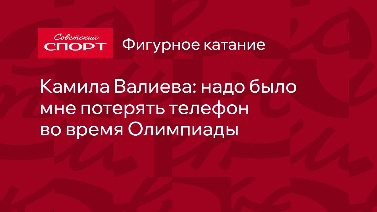 Камила Валиева: надо было мне потерять телефон во время Олимпиады